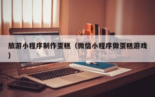 梨树县旅游小程序制作蛋糕（微信小程序做蛋糕游戏）